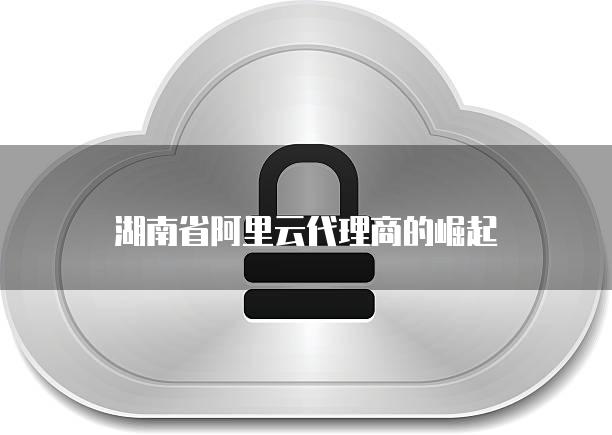 湖南省阿里云代理商的崛起