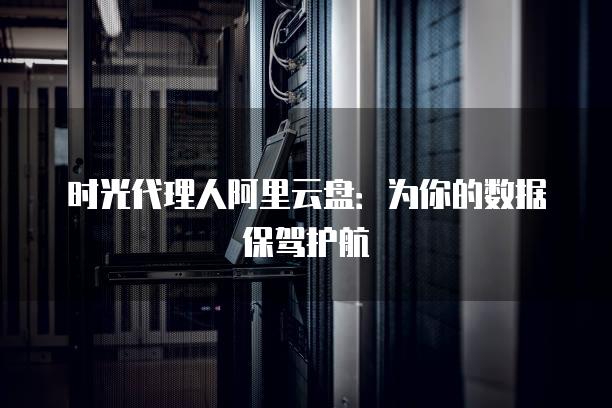时光代理人阿里云盘：为你的数据保驾护航