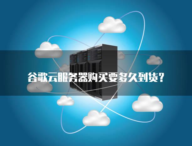 谷歌云<strong>服务器</strong>购买要多久到货？