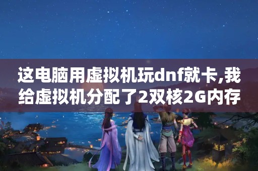 这电脑用虚拟机玩dnf就卡,我给虚拟机分配了2双核2G内存了就算只用虚拟...（虚拟机安装系统的时候卡安装完了用的时候不卡）