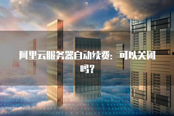 阿里云服务器自动续费：可以关闭吗？