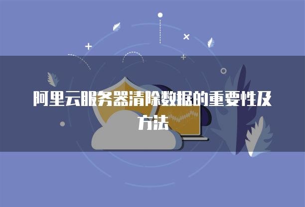 阿里云<strong>服务器</strong>清除数据的重要性及方法
