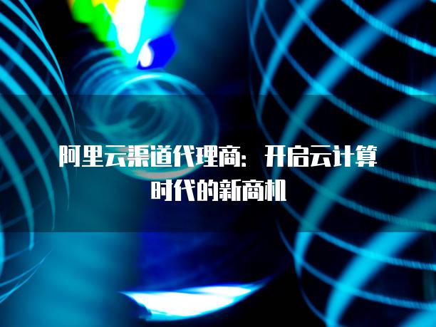 阿里云渠道代理商：开启云计算时代的新商机