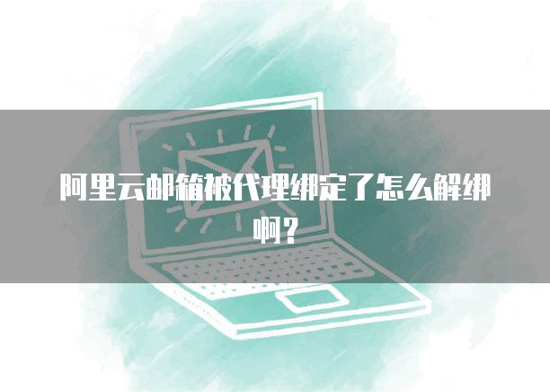阿里云邮箱被代理绑定了怎么解绑啊？