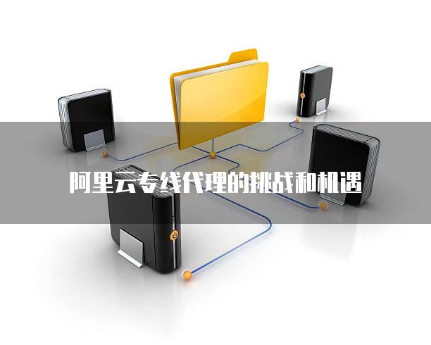 阿里云专线代理的挑战和机遇