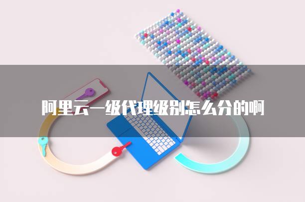 阿里云一级代理级别怎么分的啊