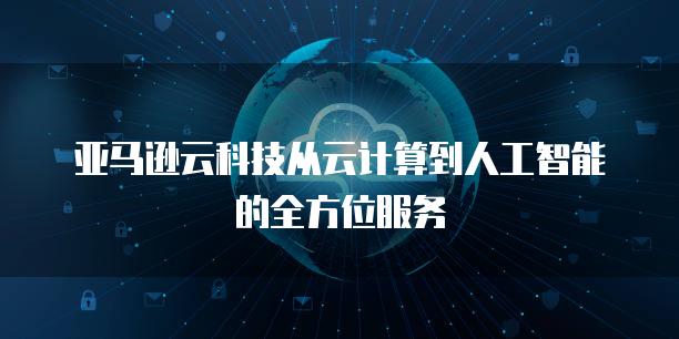 亚马逊云科技从云计算到人工智能的全方位服务