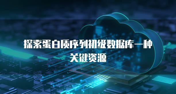 探索蛋白质序列初级数据库一种关键资源