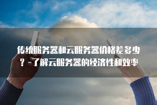 传统<strong>服务器</strong>和云<strong>服务器</strong>价格差多少？-了解云<strong>服务器</strong>的经济性和效率