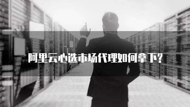 阿里云心选市场代理如何拿下?