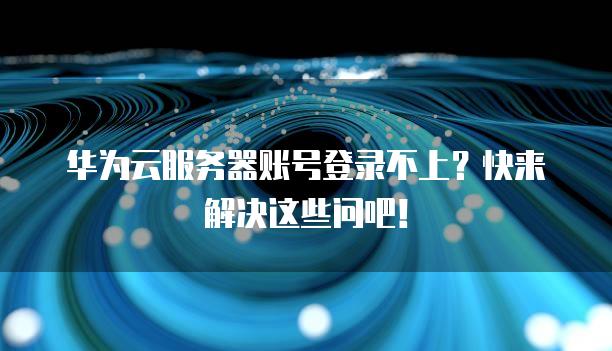 华为云服务器账号登录不上？快来解决这些问吧！
