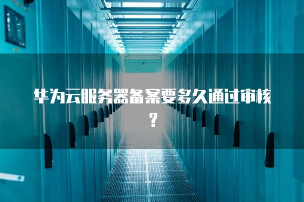 华为云<strong>服务器</strong>备案要多久通过审核？