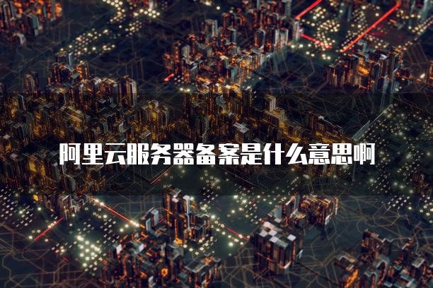 阿里云<strong>服务器</strong>备案是什么意思啊