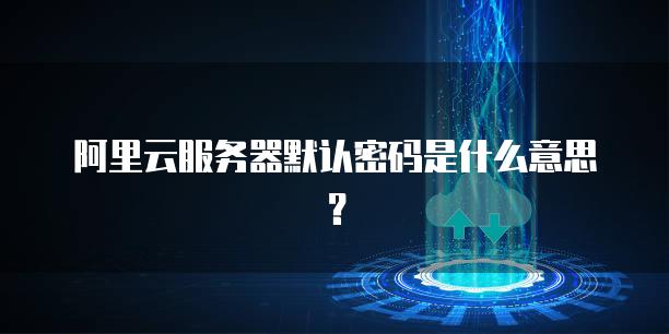 阿里云<strong>服务器</strong>默认密码是什么意思？