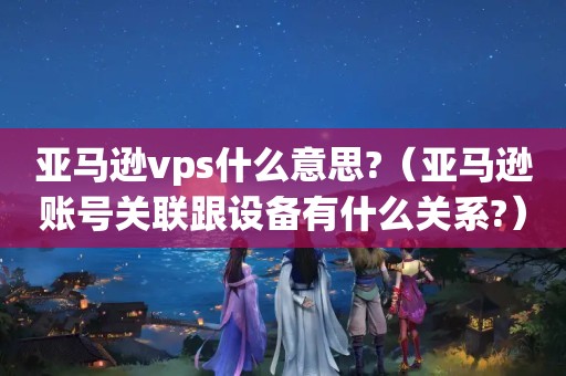 亚马逊vps什么意思?（亚马逊账号关联跟设备有什么关系?）