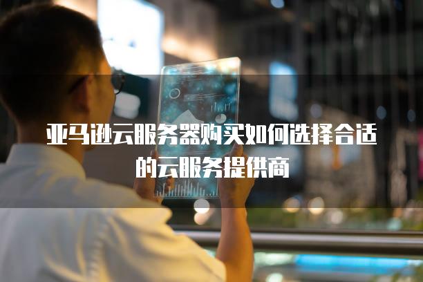 亚马逊云<strong>服务器</strong>购买如何选择合适的云服务提供商