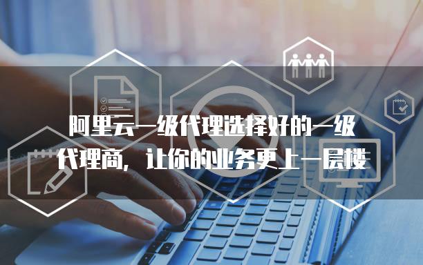 阿里云一级代理选择好的一级代理商，让你的业务更上一层楼