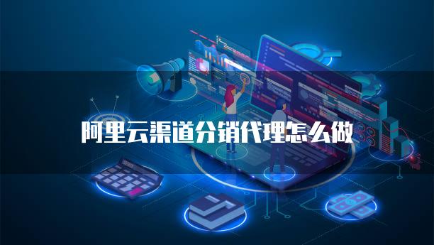 阿里云渠道分销代理怎么做