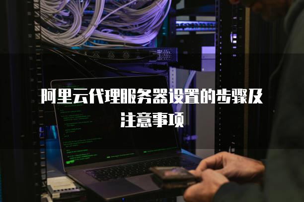 阿里云代理<strong>服务器</strong>设置的步骤及注意事项