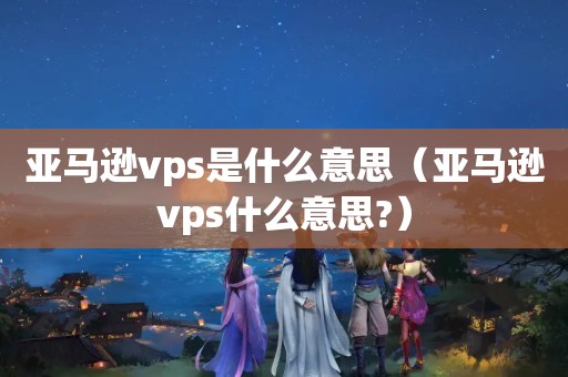 亚马逊vps是什么意思（亚马逊vps什么意思?）