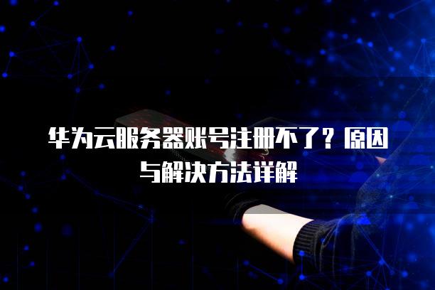 华为云<strong>服务器</strong>账号注册不了？原因与解决方法详解