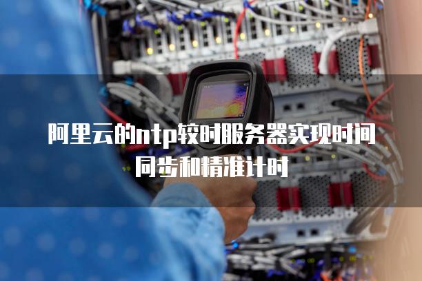 阿里云的ntp较时<strong>服务器</strong>实现时间同步和精准计时