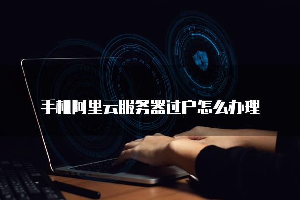 手机阿里云服务器过户怎么办理