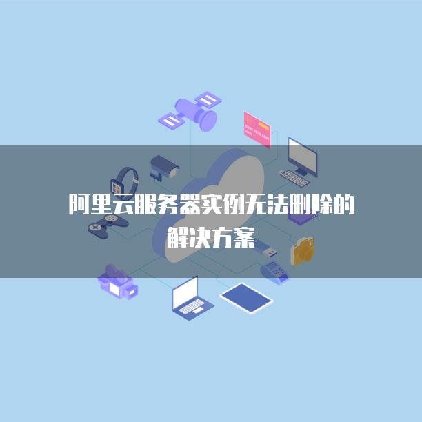 阿里云服务器实例无法删除的解决方案