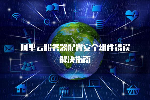 阿里云<strong>服务器</strong>配置安全组件错误解决指南