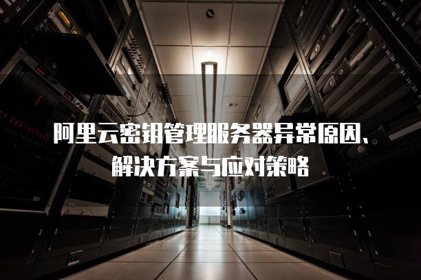 阿里云密钥管理<strong>服务器</strong>异常原因、解决方案与应对策略