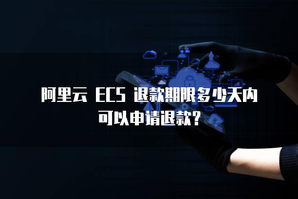 阿里云 ECS 退款期限多少天内可以申请退款？