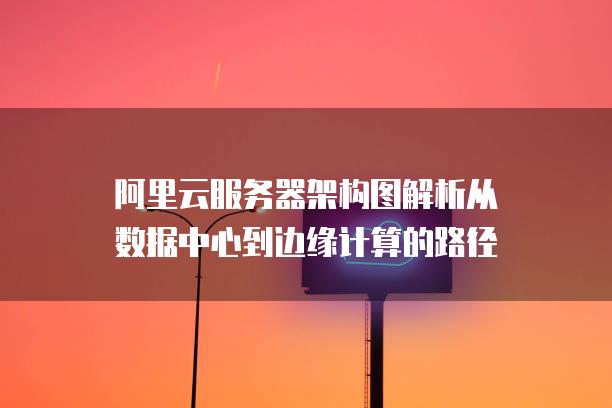 阿里云<strong>服务器</strong>架构图解析从数据中心到边缘计算的路径