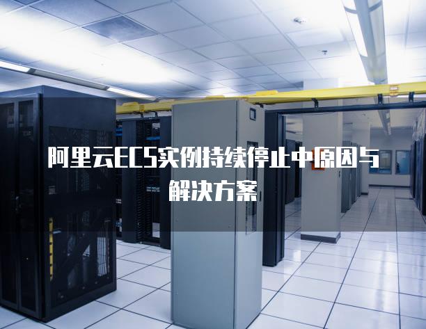 阿里云ECS实例持续停止中原因与解决方案