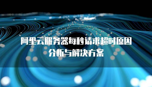 阿里云<strong>服务器</strong>每秒请求超时原因分析与解决方案