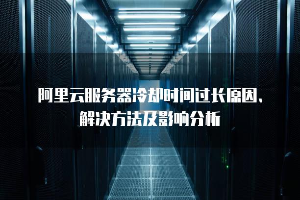 阿里云<strong>服务器</strong>冷却时间过长原因、解决方法及影响分析