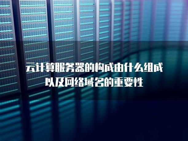 云计算服务器的构成由什么组成以及网络域名的重要性