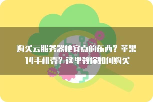 购买云服务器便宜点的东西？苹果14手机壳？这里教你如何购买