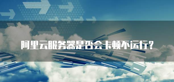 阿里云<strong>服务器</strong>是否会卡顿不运行？