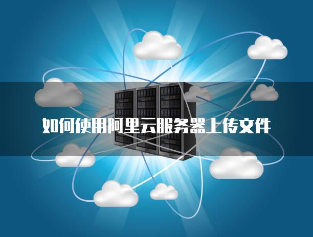 如何使用阿里云<strong>服务器</strong>上传文件