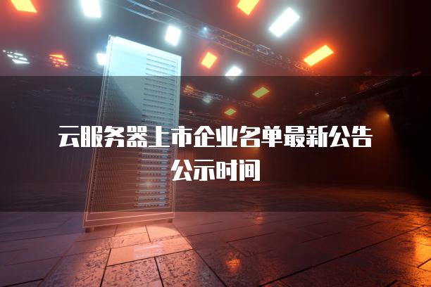 云服务器上市企业名单最新公告公示时间