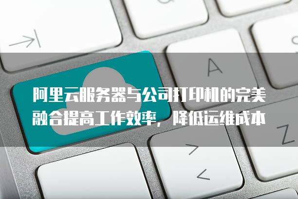 阿里云服务器与公司打印机的完美融合提高工作效率，降低运维成本