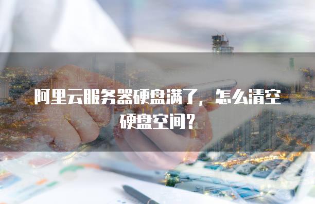阿里云服务器硬盘满了，怎么清空硬盘空间？