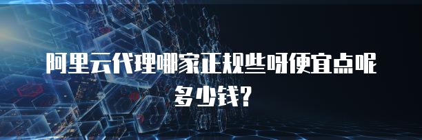 阿里云代理哪家正规些呀便宜点呢多少钱？