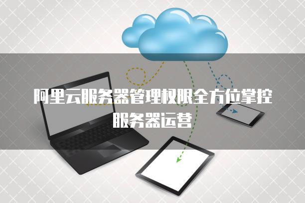 阿里云<strong>服务器</strong>管理权限全方位掌控<strong>服务器</strong>运营