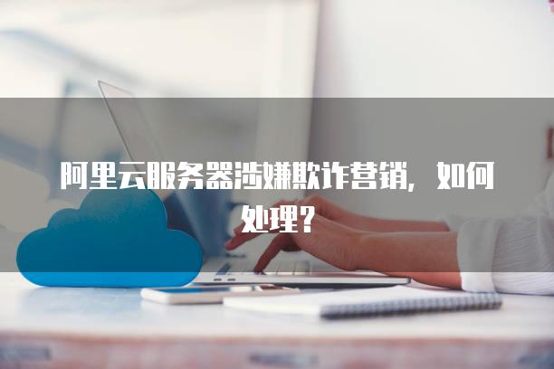 阿里云服务器涉嫌欺诈营销，如何处理？