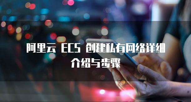 阿里云 ECS 创建私有网络详细介绍与步骤