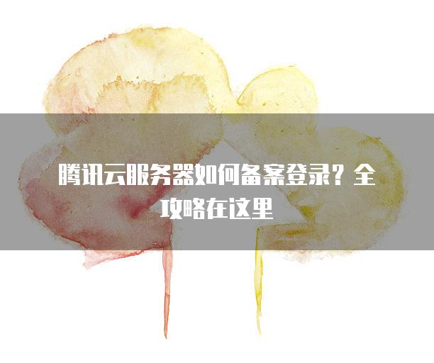 腾讯云服务器如何备案登录？全攻略在这里
