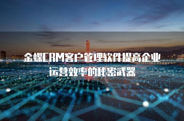 金蝶CRM客户管理软件提高企业运营效率的秘密武器