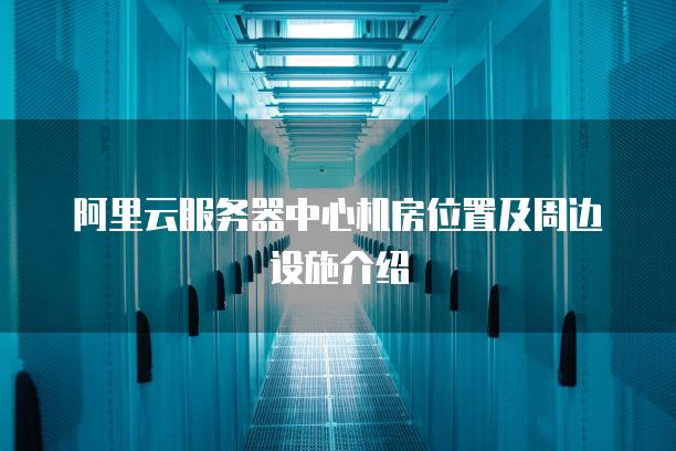 阿里云服务器中心机房位置及周边设施介绍