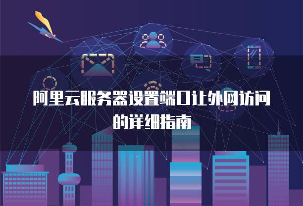 阿里云服务器设置端口让外网访问的详细指南